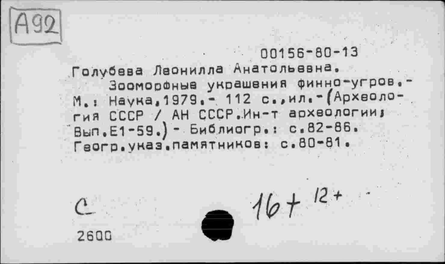 ﻿[Ж}
00156-80-13 Голубева Лаонилла Анатольевна, Зооморфные украшения финно-угров,-М.| Наука.1979,- 112 сил(Археология СССР / АН СССР,Ин-т археологии! Вьп,Е1-59.)- Библиогр.: с,82-86. Гаогр.указ«памятников : с.80-81.
УИ'2 +
2600